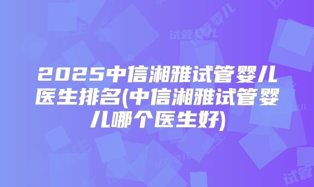 2025中信湘雅试管婴儿医生排名(中信湘雅试管婴儿哪个医生好)