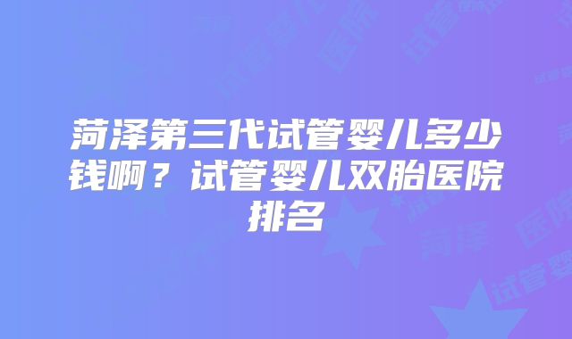 菏泽第三代试管婴儿多少钱啊？试管婴儿双胎医院排名