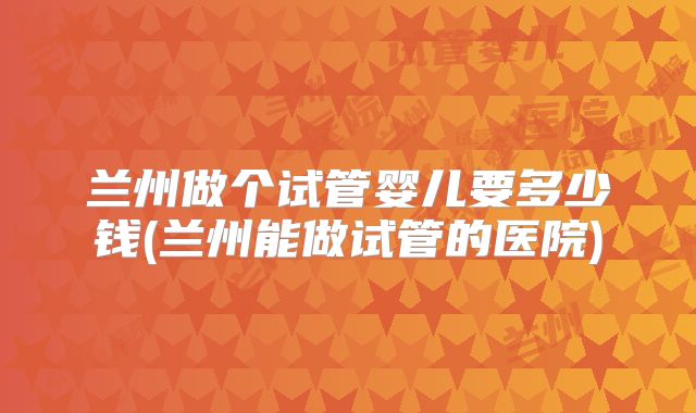 兰州做个试管婴儿要多少钱(兰州能做试管的医院)
