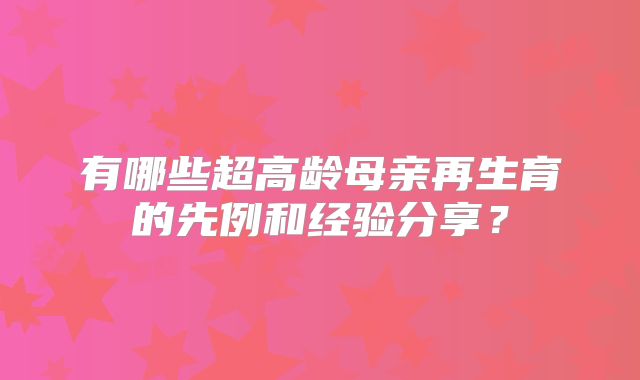 有哪些超高龄母亲再生育的先例和经验分享？