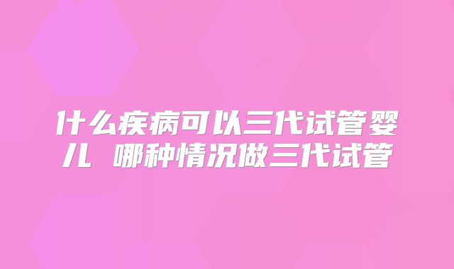 什么疾病可以三代试管婴儿 哪种情况做三代试管
