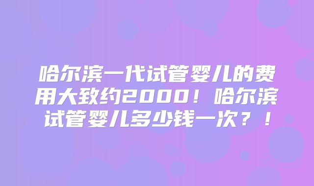 哈尔滨一代试管婴儿的费用大致约2000！哈尔滨试管婴儿多少钱一次？！