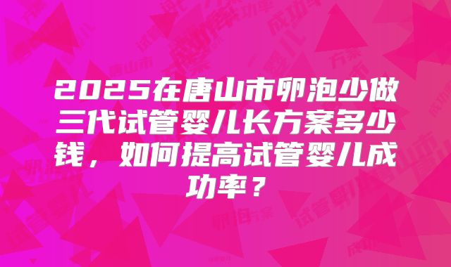 2025在唐山市卵泡少做三代试管婴儿长方案多少钱，如何提高试管婴儿成功率？
