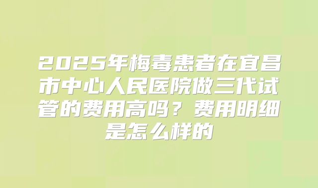 2025年梅毒患者在宜昌市中心人民医院做三代试管的费用高吗?费用明细是怎么样的