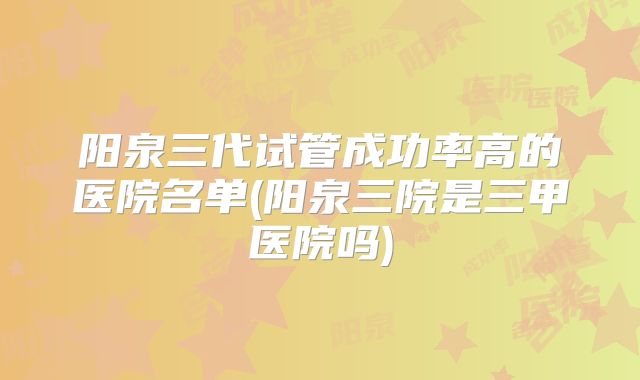 阳泉三代试管成功率高的医院名单(阳泉三院是三甲医院吗)