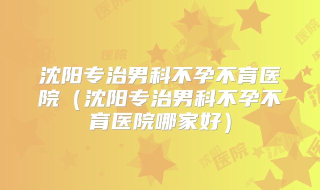 沈阳专治男科不孕不育医院(沈阳专治男科不孕不育医院哪家好)