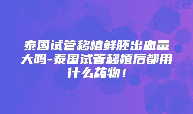 泰国试管移植鲜胚出血量大吗-泰国试管移植后都用什么药物！