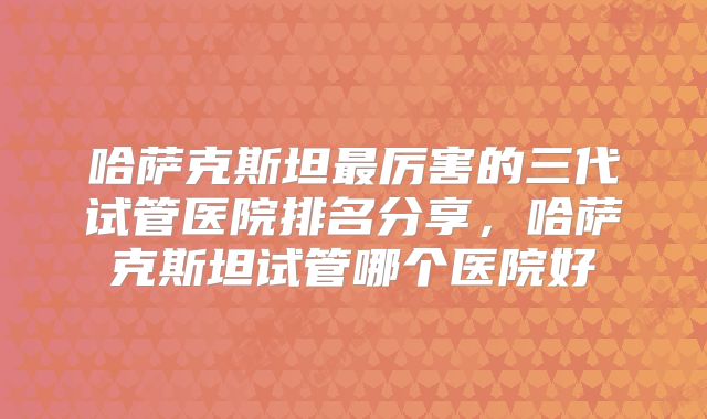 哈萨克斯坦最厉害的三代试管医院排名分享,哈萨克斯坦试管哪个医院好