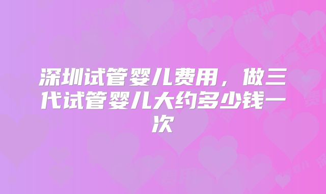 深圳试管婴儿费用，做三代试管婴儿大约多少钱一次