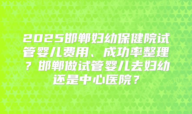 2025邯郸妇幼保健院试管婴儿费用、成功率整理?邯郸做试管婴儿去妇幼还是中心医院?