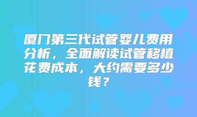 厦门第三代试管婴儿费用分析，全面解读试管移植花费成本，大约需要多少钱？