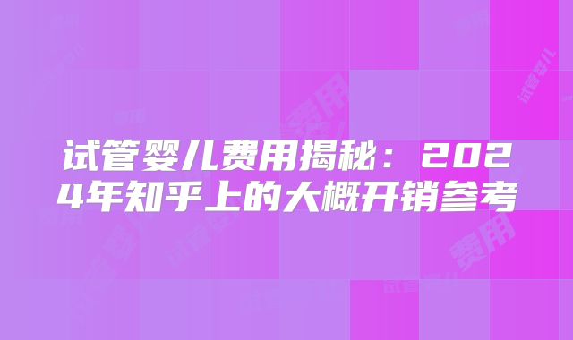 试管婴儿费用揭秘：2024年知乎上的大概开销参考