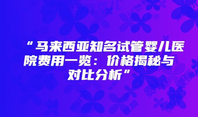 “马来西亚知名试管婴儿医院费用一览：价格揭秘与对比分析”