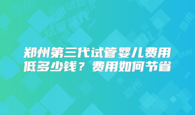 郑州第三代试管婴儿费用低多少钱？费用如何节省