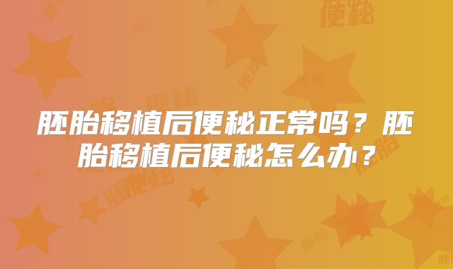 胚胎移植后便秘正常吗?胚胎移植后便秘怎么办?