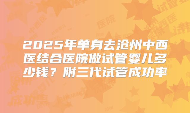 2025年单身去沧州中西医结合医院做试管婴儿多少钱？附三代试管成功率