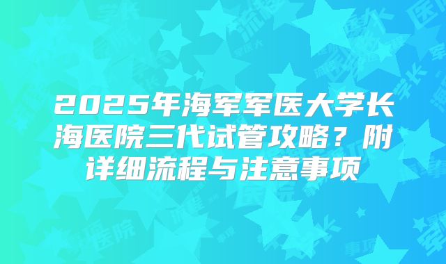 2025年海军军医大学长海医院三代试管攻略?附详细流程与注意事项