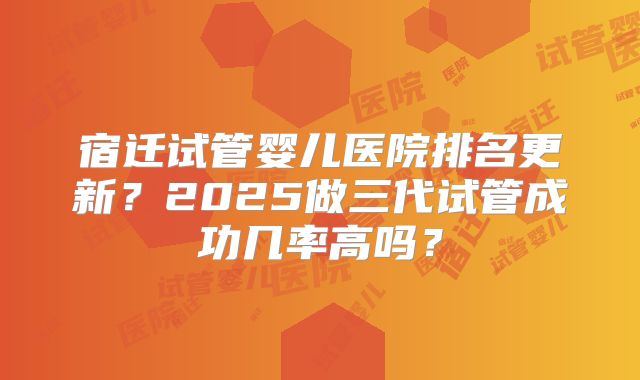 宿迁试管婴儿医院排名更新？2025做三代试管成功几率高吗？