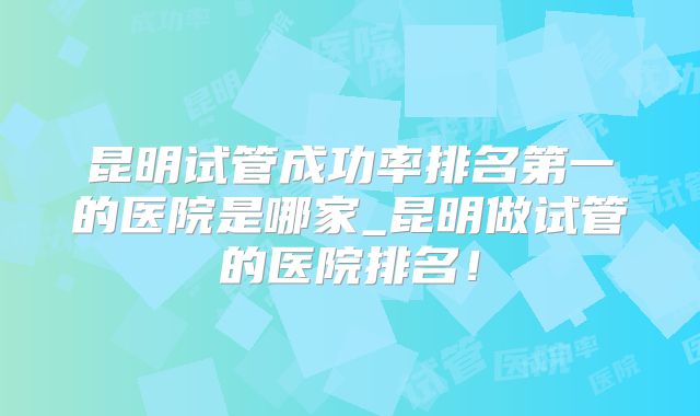 昆明试管成功率排名第一的医院是哪家_昆明做试管的医院排名！