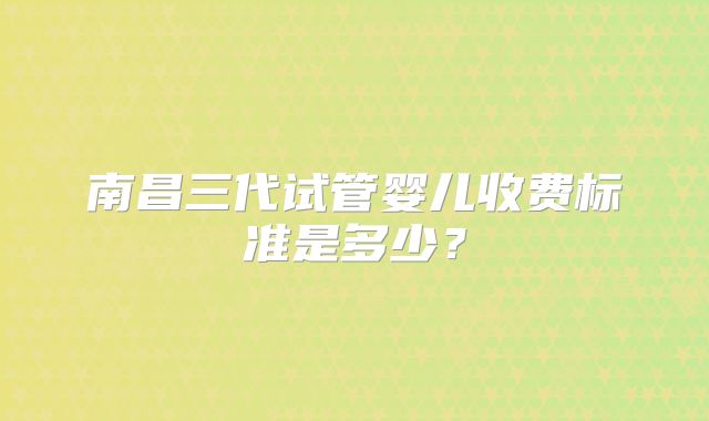 南昌三代试管婴儿收费标准是多少？
