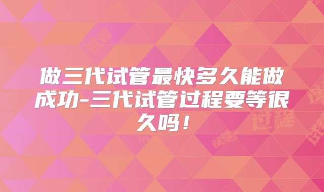 做三代试管最快多久能做成功-三代试管过程要等很久吗!