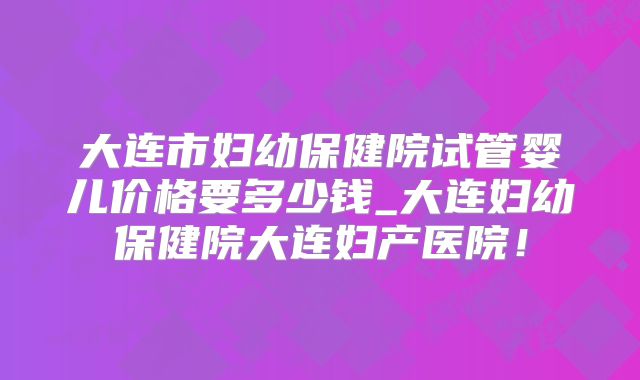 大连市妇幼保健院试管婴儿价格要多少钱_大连妇幼保健院大连妇产医院！