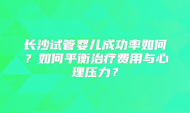 长沙试管婴儿成功率如何？如何平衡治疗费用与心理压力？