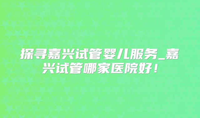 探寻嘉兴试管婴儿服务_嘉兴试管哪家医院好！