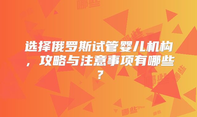 选择俄罗斯试管婴儿机构，攻略与注意事项有哪些？