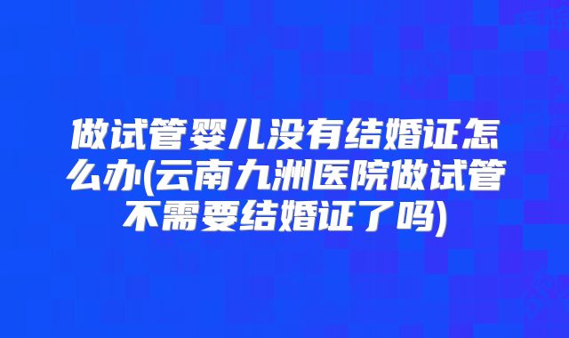 做试管婴儿没有结婚证怎么办(云南九洲医院做试管不需要结婚证了吗)