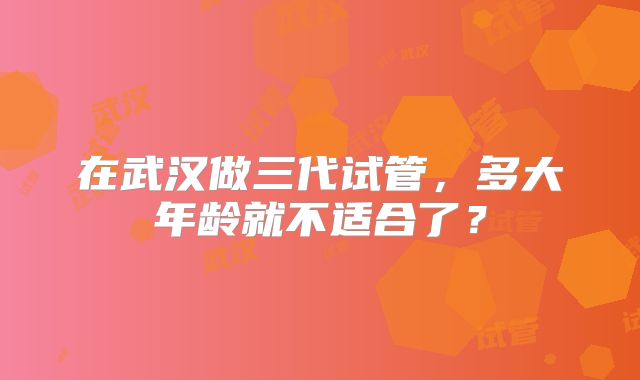 在武汉做三代试管,多大年龄就不适合了?