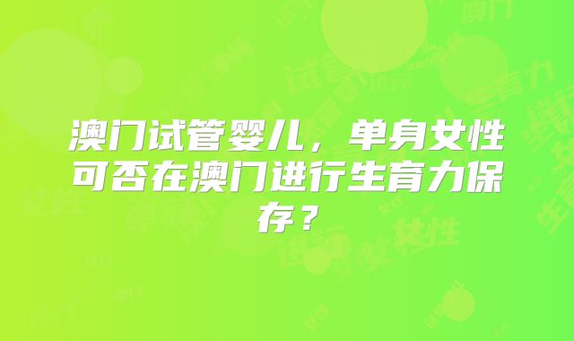 澳门试管婴儿，单身女性可否在澳门进行生育力保存？