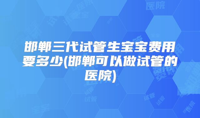 邯郸三代试管生宝宝费用要多少(邯郸可以做试管的医院)