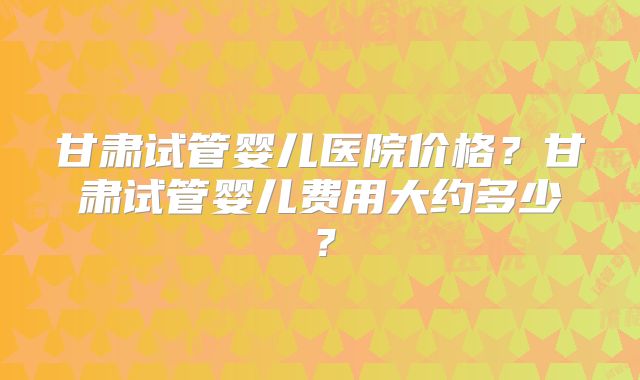 甘肃试管婴儿医院价格？甘肃试管婴儿费用大约多少？