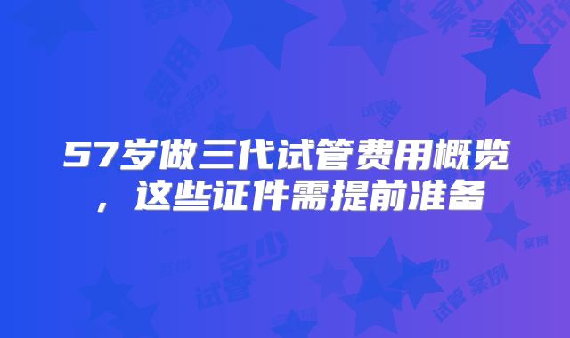 57岁做三代试管费用概览，这些证件需提前准备