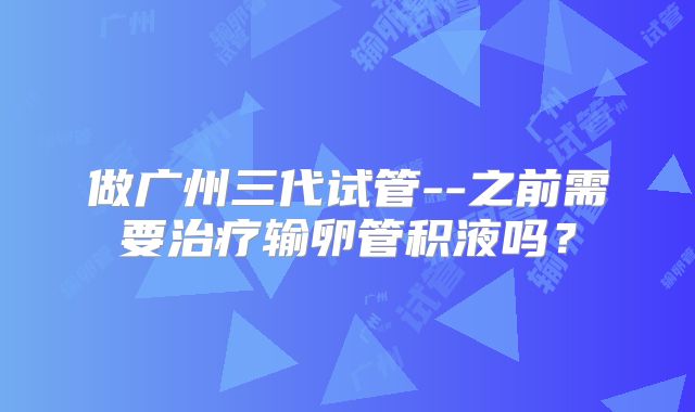 做广州三代试管--之前需要治疗输卵管积液吗？