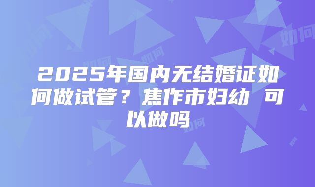 2025年国内无结婚证如何做试管?焦作市妇幼 可以做吗