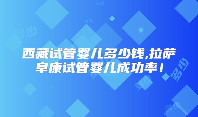 西藏试管婴儿多少钱,拉萨阜康试管婴儿成功率！