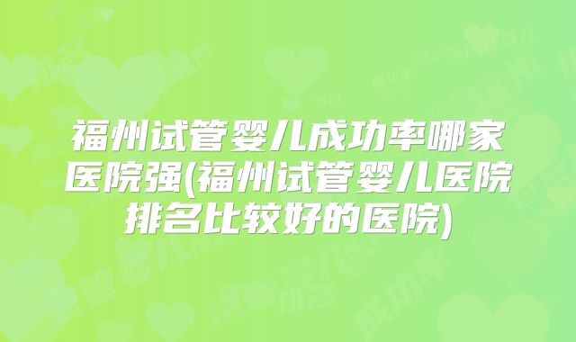 福州试管婴儿成功率哪家医院强(福州试管婴儿医院排名比较好的医院)