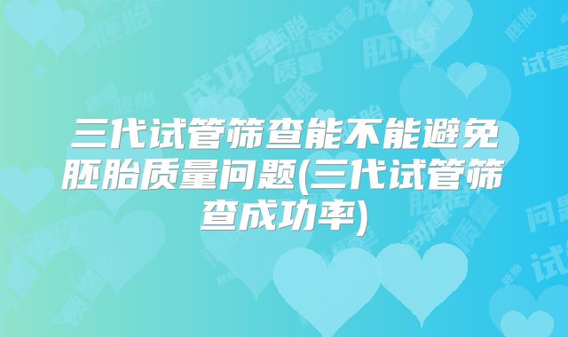 三代试管筛查能不能避免胚胎质量问题(三代试管筛查成功率)