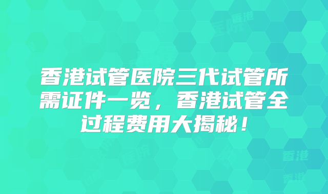 香港试管医院三代试管所需证件一览，香港试管全过程费用大揭秘！