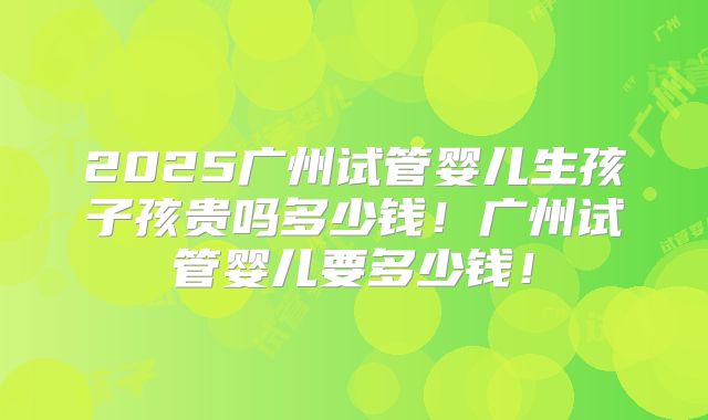 2025广州试管婴儿生孩子孩贵吗多少钱！广州试管婴儿要多少钱！