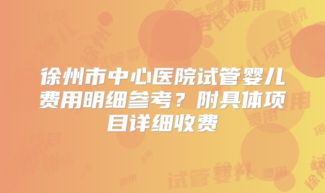徐州市中心医院试管婴儿费用明细参考？附具体项目详细收费