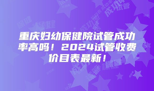 重庆妇幼保健院试管成功率高吗!2024试管收费价目表最新!
