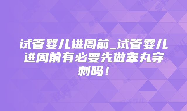 试管婴儿进周前_试管婴儿进周前有必要先做睾丸穿刺吗！