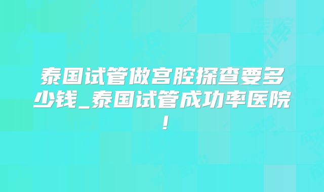 泰国试管做宫腔探查要多少钱_泰国试管成功率医院！