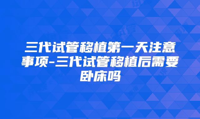 三代试管移植第一天注意事项-三代试管移植后需要卧床吗