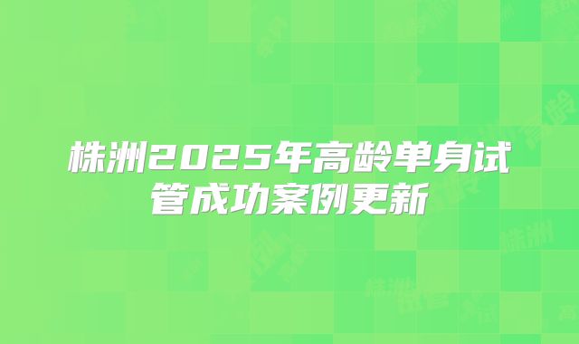株洲2025年高龄单身试管成功案例更新