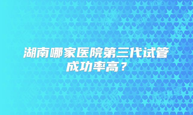 湖南哪家医院第三代试管成功率高？