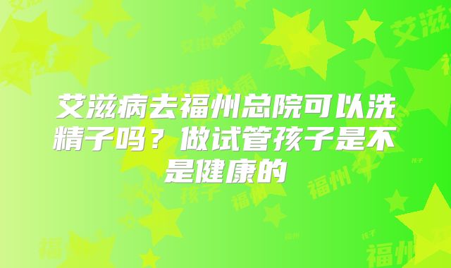 艾滋病去福州总院可以洗精子吗？做试管孩子是不是健康的